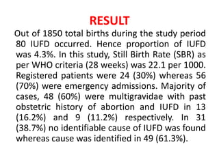 RESULT
Out of 1850 total births during the study period
80 IUFD occurred. Hence proportion of IUFD
was 4.3%. In this study, Still Birth Rate (SBR) as
per WHO criteria (28 weeks) was 22.1 per 1000.
Registered patients were 24 (30%) whereas 56
(70%) were emergency admissions. Majority of
cases, 48 (60%) were multigravidae with past
obstetric history of abortion and IUFD in 13
(16.2%) and 9 (11.2%) respectively. In 31
(38.7%) no identifiable cause of IUFD was found
whereas cause was identified in 49 (61.3%).
 