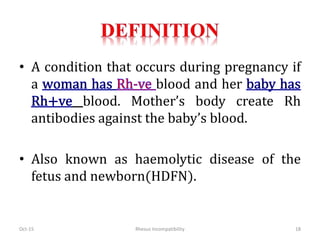 • A condition that occurs during pregnancy if
a blood and her
blood. Mother’s body create Rh
antibodies against the baby’s blood.
• Also known as haemolytic disease of the
fetus and newborn(HDFN).
Oct-15 18Rhesus Incompatibility
 