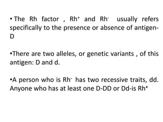 • The Rh factor , Rh+ and Rh- usually refers
specifically to the presence or absence of antigen-
D
•There are two alleles, or genetic variants , of this
antigen: D and d.
•A person who is Rh- has two recessive traits, dd.
Anyone who has at least one D-DD or Dd-is Rh+
 