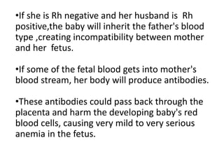 •If she is Rh negative and her husband is Rh
positive,the baby will inherit the father's blood
type ,creating incompatibility between mother
and her fetus.
•If some of the fetal blood gets into mother's
blood stream, her body will produce antibodies.
•These antibodies could pass back through the
placenta and harm the developing baby's red
blood cells, causing very mild to very serious
anemia in the fetus.
 