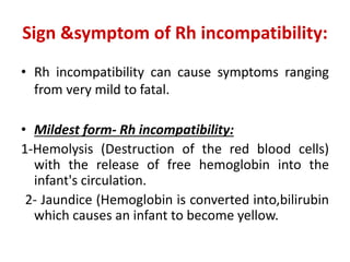 Sign &symptom of Rh incompatibility:
• Rh incompatibility can cause symptoms ranging
from very mild to fatal.
• Mildest form- Rh incompatibility:
1-Hemolysis (Destruction of the red blood cells)
with the release of free hemoglobin into the
infant's circulation.
2- Jaundice (Hemoglobin is converted into,bilirubin
which causes an infant to become yellow.
 