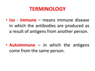 TERMINOLOGY
• Iso - immune – means immune disease
in which the antibodies are produced as
a result of antigens from another person.
• Autoimmune – in which the antigens
come from the same person.
 