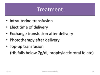 Treatment
• Intrauterine transfusion
• Elect time of delivery
• Exchange transfusion after delivery
• Phototherapy after delivery
• Top-up transfusion
(Hb falls below 7g/dl, prophylactic :oral folate)
Oct-15 36Rhesus Incompatibility
 