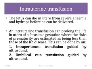 Intrauterine transfusion
• The fetus can die in utero from severe anaemia
and hydrops before he can be delivered.
• An intrauterine transfusion can prolong the life
in utero of a fetus to a gestation where the risks
of prematurity are estimated as being less than
those of the Rh disease. This can be done by an:
1. Intraperitoneal transfusion guided by
ultrasound.
2. Umbilical vein transfusion guided by
ultrasound.
Oct-15 Rhesus Incompatibility 37
 