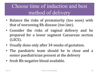 Choose time of induction and best
method of delivery
• Balance the risks of prematurity (too soon) with
that of worsening Rh disease (too late).
• Consider the risks of vaginal delivery and be
prepared for a lower segment Caesarean section
(LSCS).
• Usually done only after 34 weeks of gestation.
• The paediatric team should be in close and a
senior paediatrician present at the delivery
• fresh Rh-negative blood available.
Oct-15 Rhesus Incompatibility 39
 