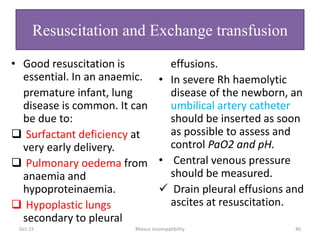 Resuscitation and Exchange transfusion
• Good resuscitation is
essential. In an anaemic.
premature infant, lung
disease is common. It can
be due to:
 Surfactant deficiency at
very early delivery.
 Pulmonary oedema from
anaemia and
hypoproteinaemia.
 Hypoplastic lungs
secondary to pleural
effusions.
• In severe Rh haemolytic
disease of the newborn, an
umbilical artery catheter
should be inserted as soon
as possible to assess and
control PaO2 and pH.
• Central venous pressure
should be measured.
 Drain pleural effusions and
ascites at resuscitation.
Oct-15 Rhesus Incompatibility 40
 