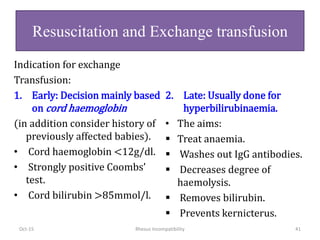 Indication for exchange
Transfusion:
1. Early: Decision mainly based
on cord haemoglobin
(in addition consider history of
previously affected babies).
• Cord haemoglobin <12g/dl.
• Strongly positive Coombs’
test.
• Cord bilirubin >85mmol/l.
2. Late: Usually done for
hyperbilirubinaemia.
• The aims:
 Treat anaemia.
 Washes out IgG antibodies.
 Decreases degree of
haemolysis.
 Removes bilirubin.
 Prevents kernicterus.
Oct-15 Rhesus Incompatibility 41
Resuscitation and Exchange transfusion
 