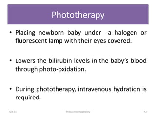 Phototherapy
• Placing newborn baby under a halogen or
fluorescent lamp with their eyes covered.
• Lowers the bilirubin levels in the baby’s blood
through photo-oxidation.
• During phototherapy, intravenous hydration is
required.
Oct-15 Rhesus Incompatibility 42
 