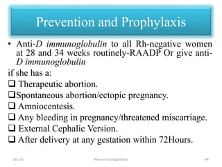 Prevention and Prophylaxis
• Anti-D immunoglobulin to all Rh-negative women
at 28 and 34 weeks routinely-RAADP Or give anti-
D immunoglobulin
if she has a:
 Therapeutic abortion.
Spontaneous abortion/ectopic pregnancy.
 Amniocentesis.
 Any bleeding in pregnancy/threatened miscarriage.
 External Cephalic Version.
 After delivery at any gestation within 72Hours.
Oct-15 44Rhesus Incompatibility
 