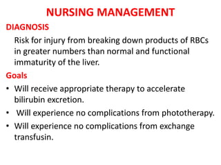 NURSING MANAGEMENT
DIAGNOSIS
Risk for injury from breaking down products of RBCs
in greater numbers than normal and functional
immaturity of the liver.
Goals
• Will receive appropriate therapy to accelerate
bilirubin excretion.
• Will experience no complications from phototherapy.
• Will experience no complications from exchange
transfusin.
 
