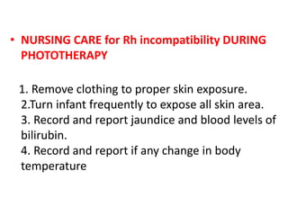 • NURSING CARE for Rh incompatibility DURING
PHOTOTHERAPY
1. Remove clothing to proper skin exposure.
2.Turn infant frequently to expose all skin area.
3. Record and report jaundice and blood levels of
bilirubin.
4. Record and report if any change in body
temperature
 