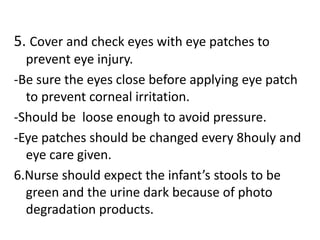 5. Cover and check eyes with eye patches to
prevent eye injury.
-Be sure the eyes close before applying eye patch
to prevent corneal irritation.
-Should be loose enough to avoid pressure.
-Eye patches should be changed every 8houly and
eye care given.
6.Nurse should expect the infant’s stools to be
green and the urine dark because of photo
degradation products.
 