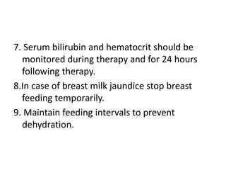 7. Serum bilirubin and hematocrit should be
monitored during therapy and for 24 hours
following therapy.
8.In case of breast milk jaundice stop breast
feeding temporarily.
9. Maintain feeding intervals to prevent
dehydration.
 