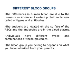 •The differences in human blood are due to the
presence or absence of certain protein molecules
called antigens and antibodies.
•The antigens are located on the surface of the
RBCs and the antibodies are in the blood plasma.
•Individuals have different types and
combinations of these molecules.
•The blood group you belong to depends on what
you have inherited from your parents.
DIFFERENT BLOOD GROUPS
 