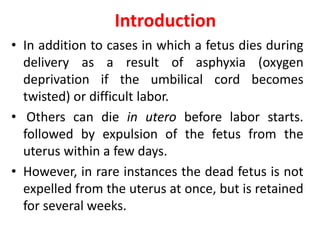 Introduction
• In addition to cases in which a fetus dies during
delivery as a result of asphyxia (oxygen
deprivation if the umbilical cord becomes
twisted) or difficult labor.
• Others can die in utero before labor starts.
followed by expulsion of the fetus from the
uterus within a few days.
• However, in rare instances the dead fetus is not
expelled from the uterus at once, but is retained
for several weeks.
 