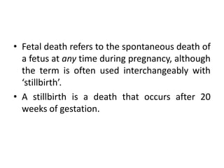 • Fetal death refers to the spontaneous death of
a fetus at any time during pregnancy, although
the term is often used interchangeably with
‘stillbirth’.
• A stillbirth is a death that occurs after 20
weeks of gestation.
 
