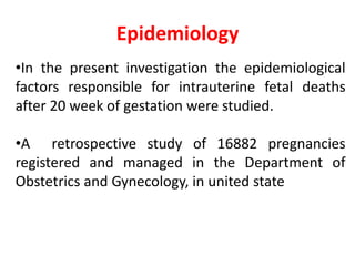 Epidemiology
•In the present investigation the epidemiological
factors responsible for intrauterine fetal deaths
after 20 week of gestation were studied.
•A retrospective study of 16882 pregnancies
registered and managed in the Department of
Obstetrics and Gynecology, in united state
 