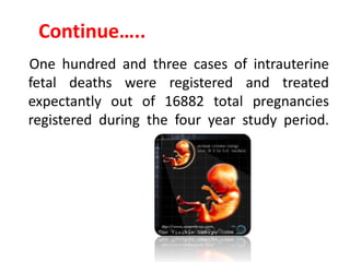 Continue…..
One hundred and three cases of intrauterine
fetal deaths were registered and treated
expectantly out of 16882 total pregnancies
registered during the four year study period.
The stillbirth rate was 6.1 per 1000 total births.
 