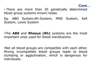 • There are more than 20 genetically determined
blood group systems known today
Eg. ABO System,Rh-System, MNS System, Kell
System, Lewis System
•The AB0 and Rhesus (Rh) systems are the most
important ones used for blood transfusions.
•Not all blood groups are compatible with each other.
Mixing incompatible blood groups leads to blood
clumping or agglutination, which is dangerous for
individuals.
Cont…
 