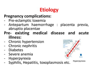 Etiology
Pregnancy complications:
- Pre-eclamptic toxemia
- Antepartum haemorrhage : placenta previa,
abruptio placentae
Pre- existing medical disease and acute
illness:
- Chronic hypertension
- Chronic nephritis
- Diabetes
- Severe anemia
- Hyperpyrexia
- Syphilis, Hepatitis, toxoplasmosis etc.
Hyperpyrexia
 