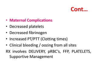 Cont…
• Maternal Complications
• Decreased platelets
• Decreased fibrinogen
• Increased PT/PTT (Clotting times)
• Clinical bleeding / oozing from all sites
RX involves DELIVERY, pRBC’s, FFP, PLATELETS,
Supportive Management
 