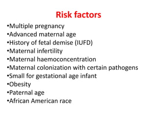 Risk factors
•Multiple pregnancy
•Advanced maternal age
•History of fetal demise (IUFD)
•Maternal infertility
•Maternal haemoconcentration
•Maternal colonization with certain pathogens
•Small for gestational age infant
•Obesity
•Paternal age
•African American race
 