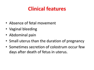 Clinical features
• Absence of fetal movement
• Vaginal bleeding
• Abdominal pain
• Small uterus than the duration of pregnancy
• Sometimes secretion of colostrum occur few
days after death of fetus in uterus.
 