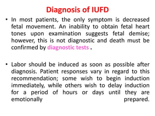 Diagnosis of IUFD
• In most patients, the only symptom is decreased
fetal movement. An inability to obtain fetal heart
tones upon examination suggests fetal demise;
however, this is not diagnostic and death must be
confirmed by diagnostic tests .
• Labor should be induced as soon as possible after
diagnosis. Patient responses vary in regard to this
recommendation; some wish to begin induction
immediately, while others wish to delay induction
for a period of hours or days until they are
emotionally prepared.
 