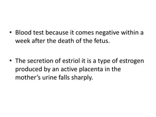 • Blood test because it comes negative within a
week after the death of the fetus.
• The secretion of estriol it is a type of estrogen
produced by an active placenta in the
mother’s urine falls sharply.
 