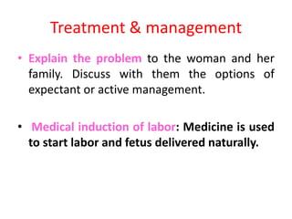 Treatment & management
• Explain the problem to the woman and her
family. Discuss with them the options of
expectant or active management.
• Medical induction of labor: Medicine is used
to start labor and fetus delivered naturally.
 