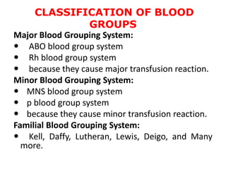 CLASSIFICATION OF BLOOD
GROUPS
Major Blood Grouping System:
 ABO blood group system
 Rh blood group system
 because they cause major transfusion reaction.
Minor Blood Grouping System:
 MNS blood group system
 p blood group system
 because they cause minor transfusion reaction.
Familial Blood Grouping System:
 Kell, Daffy, Lutheran, Lewis, Deigo, and Many
more.
 