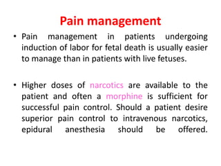 Pain management
• Pain management in patients undergoing
induction of labor for fetal death is usually easier
to manage than in patients with live fetuses.
• Higher doses of narcotics are available to the
patient and often a morphine is sufficient for
successful pain control. Should a patient desire
superior pain control to intravenous narcotics,
epidural anesthesia should be offered.
 