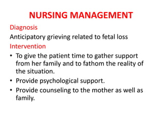 NURSING MANAGEMENT
Diagnosis
Anticipatory grieving related to fetal loss
Intervention
• To give the patient time to gather support
from her family and to fathom the reality of
the situation.
• Provide psychological support.
• Provide counseling to the mother as well as
family.
 