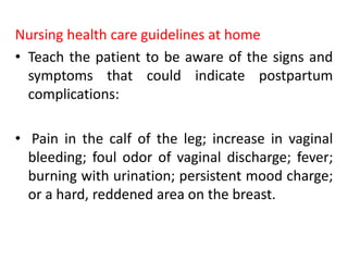 Nursing health care guidelines at home
• Teach the patient to be aware of the signs and
symptoms that could indicate postpartum
complications:
• Pain in the calf of the leg; increase in vaginal
bleeding; foul odor of vaginal discharge; fever;
burning with urination; persistent mood charge;
or a hard, reddened area on the breast.
 