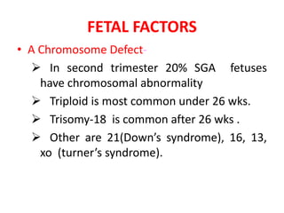 FETAL FACTORS
• A Chromosome Defect-
 In second trimester 20% SGA fetuses
have chromosomal abnormality
 Triploid is most common under 26 wks.
 Trisomy-18 is common after 26 wks .
 Other are 21(Down’s syndrome), 16, 13,
xo (turner’s syndrome).
 