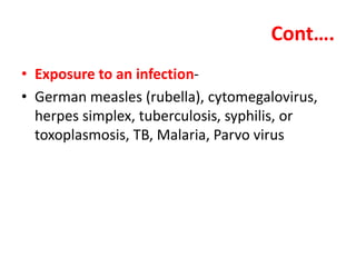 Cont….
• Exposure to an infection-
• German measles (rubella), cytomegalovirus,
herpes simplex, tuberculosis, syphilis, or
toxoplasmosis, TB, Malaria, Parvo virus
 