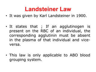 Landsteiner Law
• It was given by Karl Landsteiner in 1900.
• It states that ; If an agglutinogen is
present on the RBC of an individual, the
corresponding agglutinin must be absent
in the plasma of that individual and vice-
versa.
• This law is only applicable to ABO blood
grouping system.
 