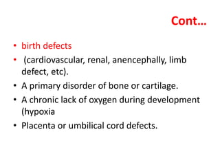 Cont…
• birth defects
• (cardiovascular, renal, anencephally, limb
defect, etc).
• A primary disorder of bone or cartilage.
• A chronic lack of oxygen during development
(hypoxia
• Placenta or umbilical cord defects.
 