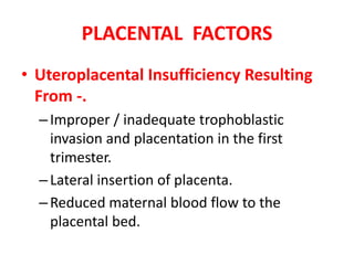 PLACENTAL FACTORS
• Uteroplacental Insufficiency Resulting
From -.
–Improper / inadequate trophoblastic
invasion and placentation in the first
trimester.
–Lateral insertion of placenta.
–Reduced maternal blood flow to the
placental bed.
 
