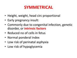 SYMMETRICAL
• Height, weight, head circ proportional
• Early pregnancy insult:
• Commonly due to congenital infection, genetic
disorder, or intrinsic factors
• Reduced no of cells in fetus
• Normal ponderal index
• Low risk of perinatal asphyxia
• Low risk of hypoglycemia
 