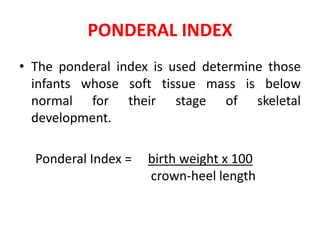 PONDERAL INDEX
• The ponderal index is used determine those
infants whose soft tissue mass is below
normal for their stage of skeletal
development.
Ponderal Index = birth weight x 100
crown-heel length
 
