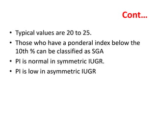 Cont…
• Typical values are 20 to 25.
• Those who have a ponderal index below the
10th % can be classified as SGA
• PI is normal in symmetric IUGR.
• PI is low in asymmetric IUGR
 