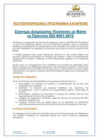P.O.Box 53638
3317 Lemesos Cyprus
tel: +357 25736999
fax: +357 25730763
info@iheducation.eu
www.iheducation.eu
ΠΟΛΥΕΠΙΧΕΙΡΗΣΙΑΚΟ ΠΡΟΓΡΑΜΜΑ ΚΑΤΑΡΤΙΣΗΣ
Σύστημα ∆ιαχείρισης Ποιότητας με Βάση
το Πρότυπο ISO 9001:2015
Η απόφαση για εφαρμογή ενός συστήματος διαχείρισης ποιότητας ISO 9001:2015 ή μετάβαση
σ’ αυτό από παλαιότερες εκδόσεις του είναι στρατηγικής σημασίας. Όλα τα συστήματα
διαχείρισης αναβαθμίζονται και προσαρμόζονται στις απαιτήσεις της αγοράς και οικονομίας
έτσι ώστε να βοηθούν τις επιχειρήσεις να υλοποιούν τους στόχους στους στο μέγιστο δυνατό
βαθμό.
Η επιτυχής εφαρμογή ενός τέτοιου συστήματος εξαρτάται σε πολύ μεγάλο βαθμό στην
εμπλοκή, γνώσεις και συνεισφορά των στελεχών μιας εταιρείας. Μέσω του προγράμματος
κατάρτισης θα επιτευχθεί η ορθότερη και αποτελεσματικότερη εφαρμογή του συστήματος
διαχείρισης.
Σκοπός αυτού του προγράμματος είναι η εκπαίδευση των στελεχών στη φιλοσοφία, δομή,
βασικές πρόνοιες και μεθοδολογία εφαρμογής ενός συστήματος διαχείρισης ποιότητας με
βάση το διεθνές πρότυπο ISO 9001:2015 έτσι ώστε μετά την αποπεράτωση του να είναι έτοιμοι
να βοηθήσουν την εταιρεία να πάρει μια στρατηγική απόφαση γνωρίζοντας τις απαιτήσεις του
συστήματος.
ΣΤΟΧΟI ΤΟΥ ΣΕΜΙΝΑΡΙΟΥ
Με την ολοκλήρωση της παρακολούθησης οι συμμετέχοντες θα είναι ικανοί να :
 Αναγνωρίζουν την σημασία της ποιότητας, τα χαρακτηριστικά της και πως αυτή
εφαρμόζεται στην επιχείρηση.
 Κατανοούν το εσωτερικό και εξωτερικό περιβάλλον της επιχείρησης. Να
αντιλαμβάνονται τι είναι η ανάλυση των επιχειρηματικών κινδύνων, όπως ορίζει το
πρότυπο.
 Αναγνωρίζουν, αναλύουν και ικανοποιούν τις ανάγκες των πελατών αλλά και πως
δημιουργούμε μια πελατοκεντρική επιχείρηση.
 Γνωρίζουν και εφαρμόζουν τις βασικές αρχές και πρόνοιες του προτύπου ISO 9001
στις θέσεις εργασίας τους.
 Γνωρίζουν απαιτείται από μια ομάδα έργου για να εφαρμόσει τη μεθοδολογία
ανάπτυξης και εφαρμογής ενός αποτελεσματικού συστήματος διαχείρισης ποιότητας.
ΣΕ ΠΟΙΟΥΣ ΑΠΕΥΘΥΝΕΤΑΙ
Το πρόγραμμα αυτό απευθύνεται στο διευθυντικό και εποπτικό προσωπικό των επιχειρήσεων
που λαμβάνει αποφάσεις για στρατηγικά θέματα και στους υπεύθυνους διαχείρισης
συστημάτων.
 