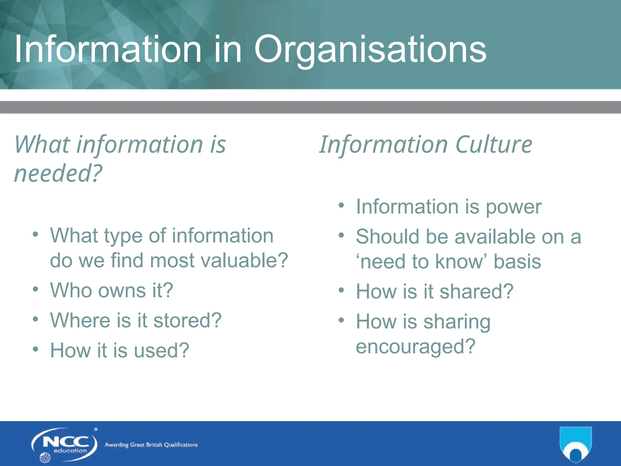 Title of Topic Topic 1 - 1.10
Information in Organisations
What information is
needed?
• What type of information
do we find most valuable?
• Who owns it?
• Where is it stored?
• How it is used?
Information Culture
• Information is power
• Should be available on a
‘need to know’ basis
• How is it shared?
• How is sharing
encouraged?
 