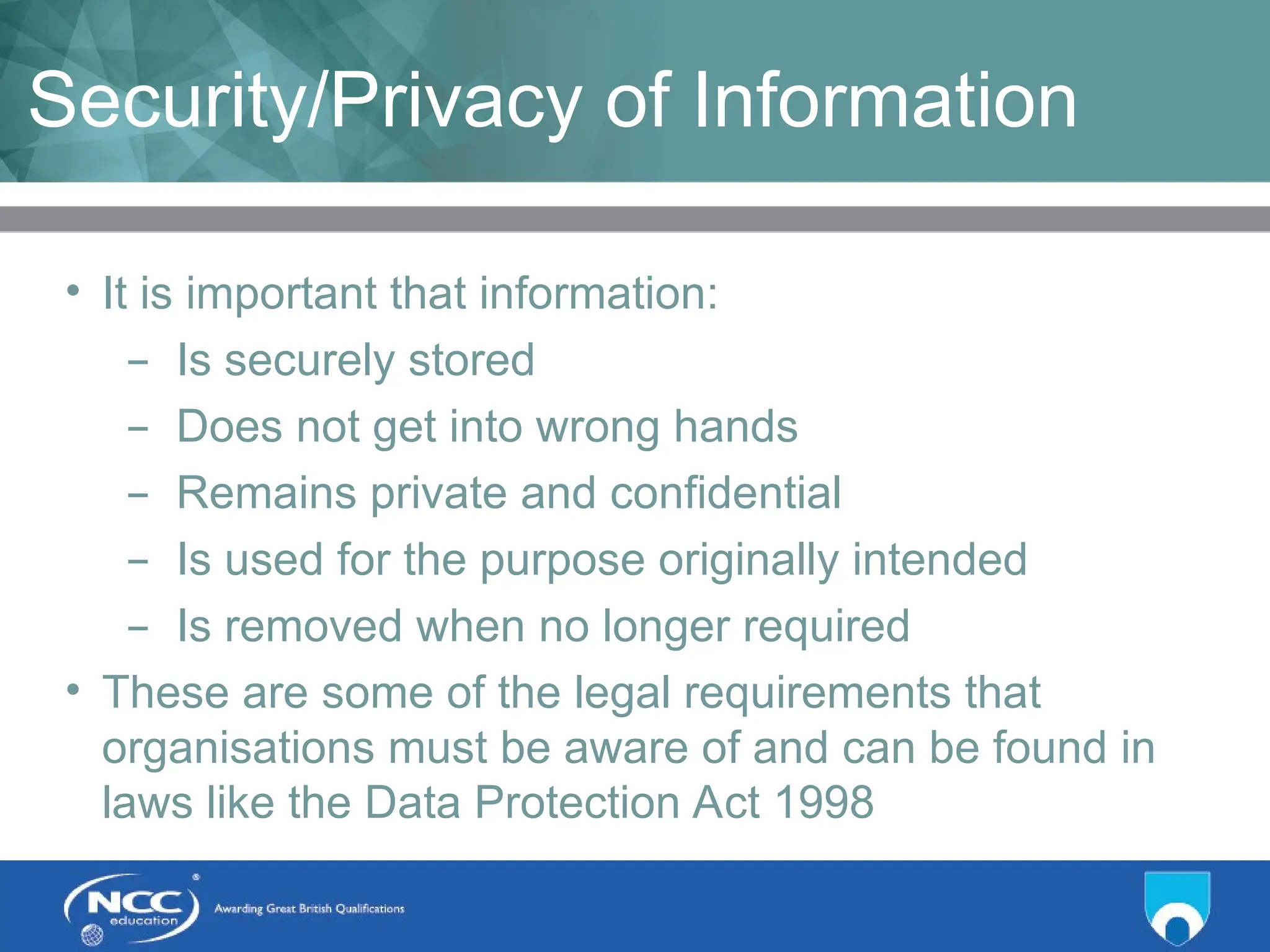 Title of Topic Topic 1 - 1.11
Security/Privacy of Information
• It is important that information:
– Is securely stored
– Does not get into wrong hands
– Remains private and confidential
– Is used for the purpose originally intended
– Is removed when no longer required
• These are some of the legal requirements that
organisations must be aware of and can be found in
laws like the Data Protection Act 1998
 