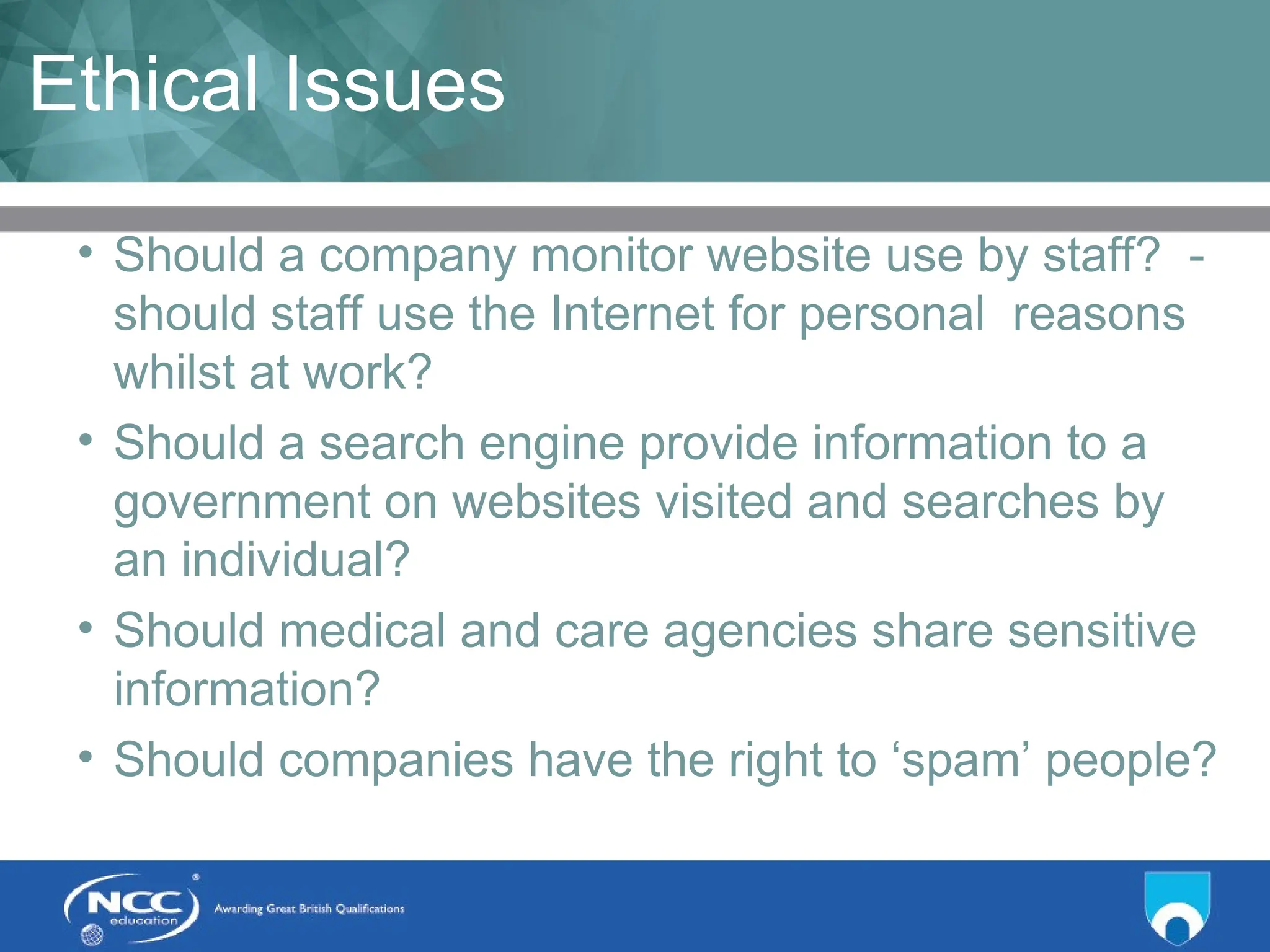 Title of Topic Topic 1 - 1.12
Ethical Issues
• Should a company monitor website use by staff? -
should staff use the Internet for personal reasons
whilst at work?
• Should a search engine provide information to a
government on websites visited and searches by
an individual?
• Should medical and care agencies share sensitive
information?
• Should companies have the right to ‘spam’ people?
 
