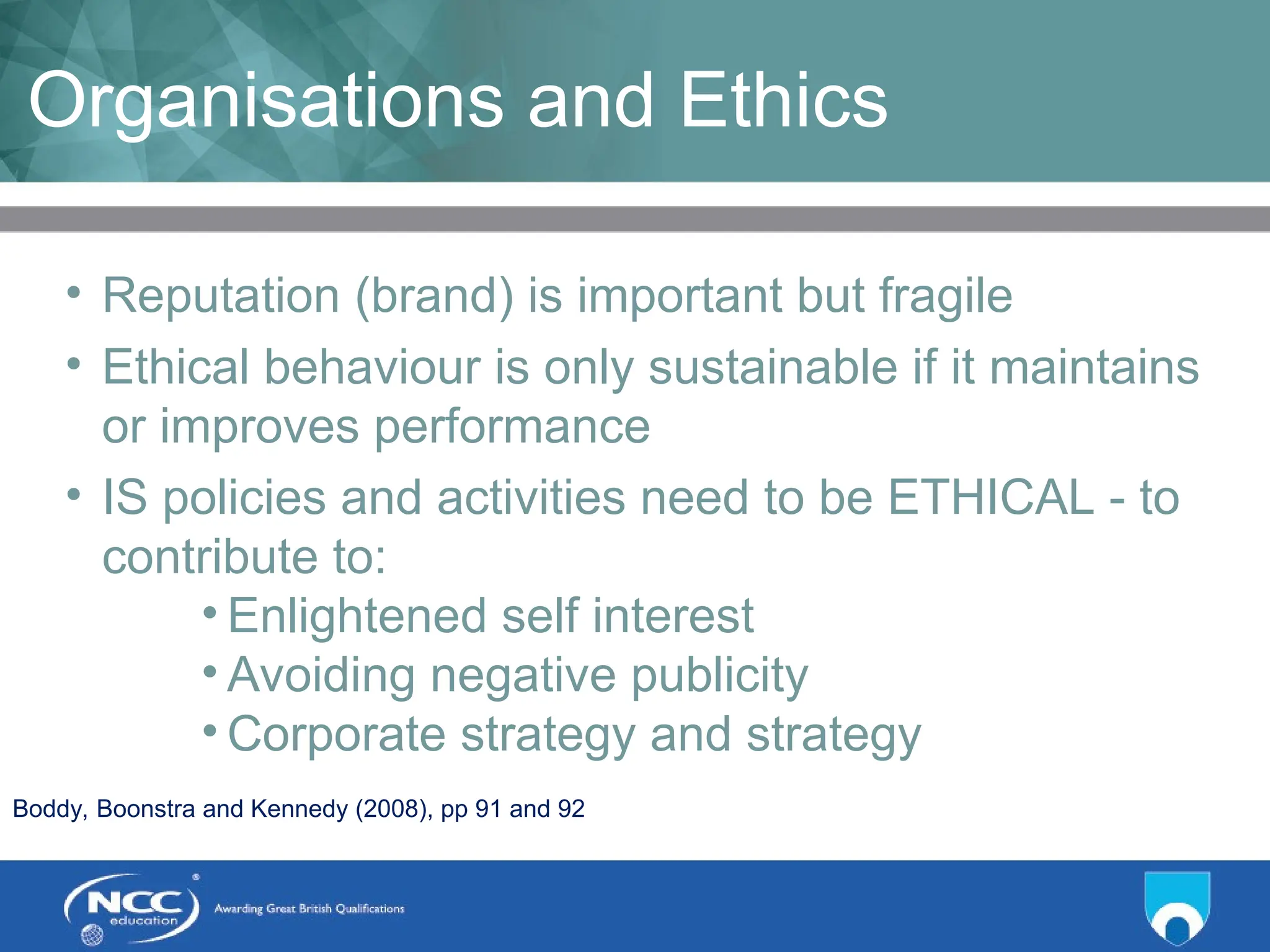 Title of Topic Topic 1 - 1.16
Organisations and Ethics
• Reputation (brand) is important but fragile
• Ethical behaviour is only sustainable if it maintains
or improves performance
• IS policies and activities need to be ETHICAL - to
contribute to:
• Enlightened self interest
• Avoiding negative publicity
• Corporate strategy and strategy
Boddy, Boonstra and Kennedy (2008), pp 91 and 92
 