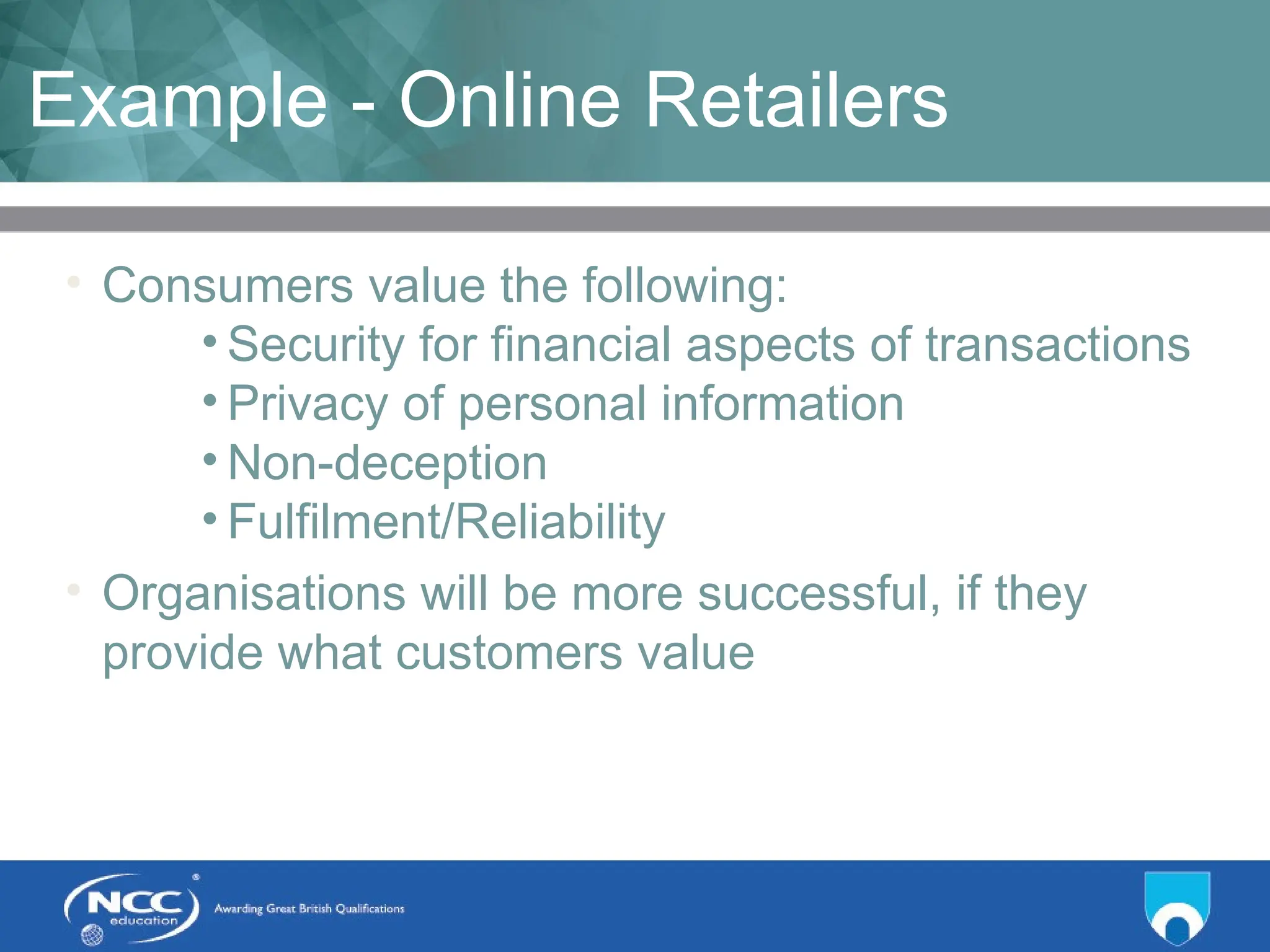 Title of Topic Topic 1 - 1.17
Example - Online Retailers
• Consumers value the following:
• Security for financial aspects of transactions
• Privacy of personal information
• Non-deception
• Fulfilment/Reliability
• Organisations will be more successful, if they
provide what customers value
 