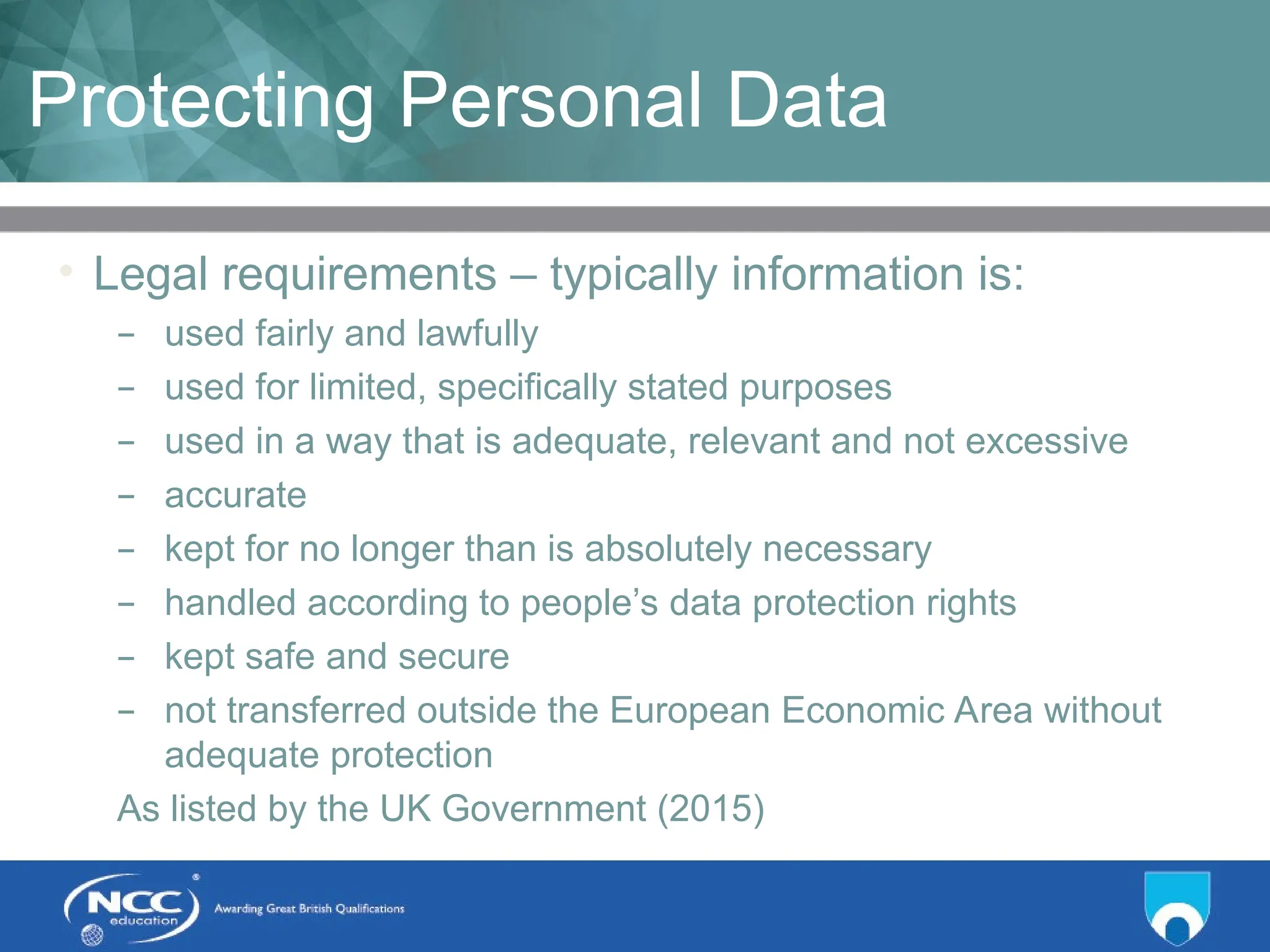 Title of Topic Topic 1 - 1.18
Protecting Personal Data
• Legal requirements – typically information is:
– used fairly and lawfully
– used for limited, specifically stated purposes
– used in a way that is adequate, relevant and not excessive
– accurate
– kept for no longer than is absolutely necessary
– handled according to people’s data protection rights
– kept safe and secure
– not transferred outside the European Economic Area without
adequate protection
As listed by the UK Government (2015)
 