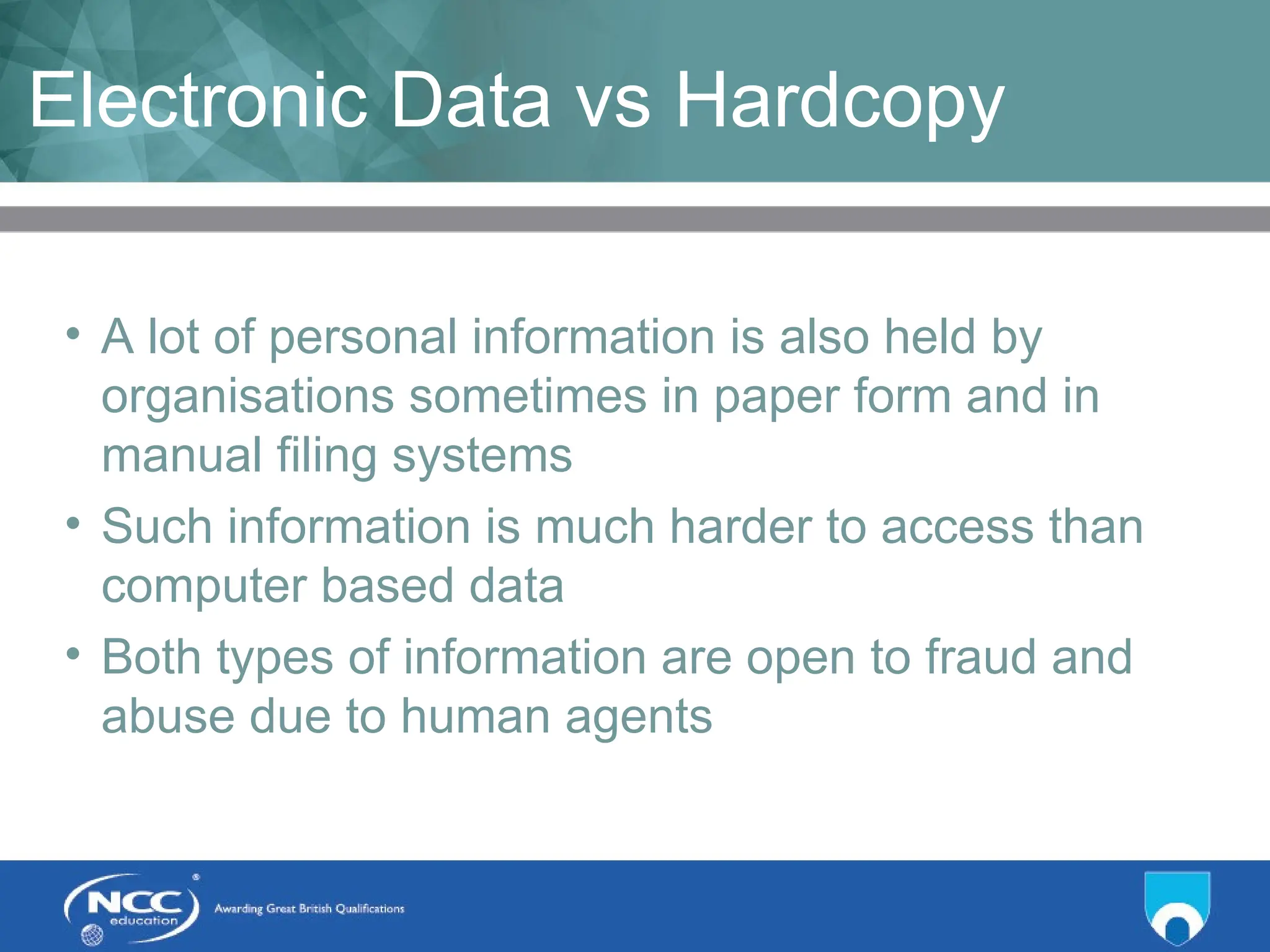 Title of Topic Topic 1 - 1.19
Electronic Data vs Hardcopy
• A lot of personal information is also held by
organisations sometimes in paper form and in
manual filing systems
• Such information is much harder to access than
computer based data
• Both types of information are open to fraud and
abuse due to human agents
 